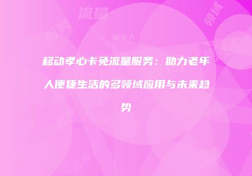 移动孝心卡免流量服务：助力老年人便捷生活的多领域应用与未来趋势