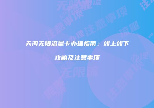 天河无限流量卡办理指南:线上线下攻略及注意事项