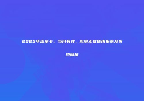 2025年流量卡：当月有效，流量无忧使用指南及优势解析