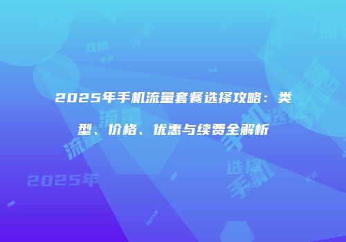 2025年手机流量套餐选择攻略：类型、价格、优惠与续费全解析