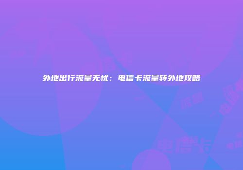 外地出行流量无忧：电信卡流量转外地攻略