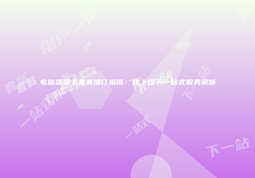 电信流量卡套餐增订指南:线上线下一站式服务解析