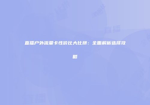 直播户外流量卡性价比大比拼：全面解析选择攻略