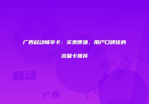 广西移动畅享卡：实惠便捷，用户口碑佳的流量卡推荐