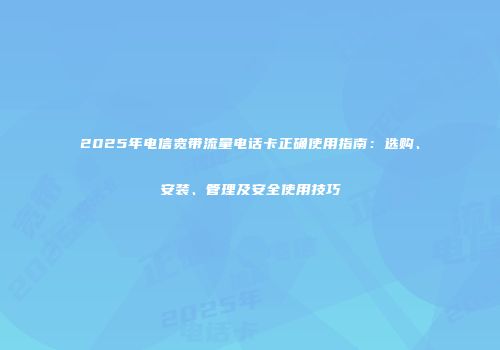 2025年电信宽带流量电话卡正确使用指南：选购、安装、管理及安全使用技巧