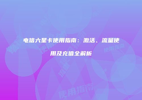 电信六星卡使用指南:激活、流量使用及充值全解析