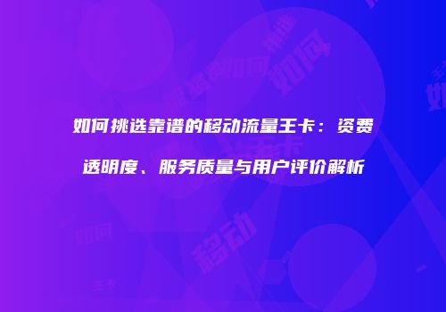 如何挑选靠谱的移动流量王卡：资费透明度、服务质量与用户评价解析