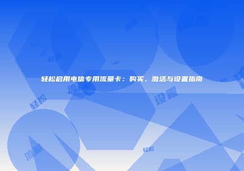轻松启用电信专用流量卡:购买、激活与设置指南