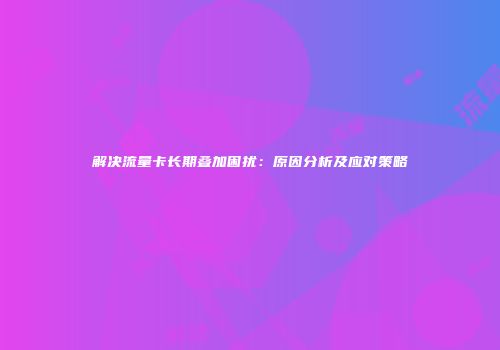 解决流量卡长期叠加困扰:原因分析及应对策略