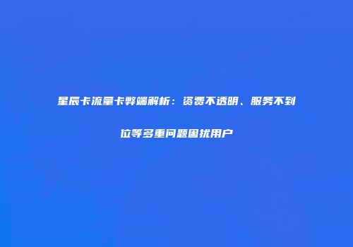 星辰卡流量卡弊端解析:资费不透明、服务不到位等多重问题困扰用户