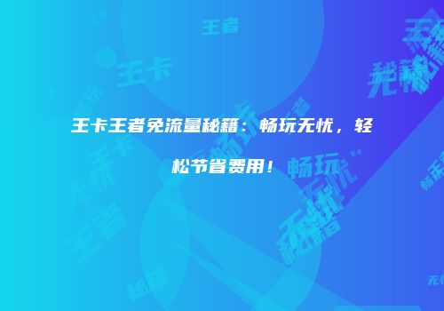 王卡王者免流量秘籍:畅玩无忧,轻松节省费用!