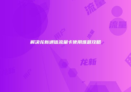 解决龙新通信流量卡使用难题攻略