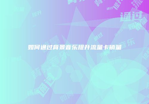 如何通过背景音乐提升流量卡销量