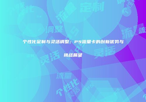 个性化定制与灵活调整:PS流量卡的创新优势与挑战展望