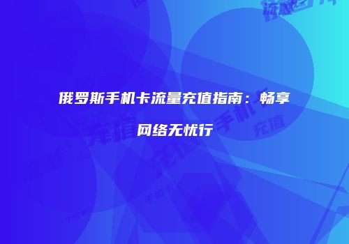 俄罗斯手机卡流量充值指南:畅享网络无忧行
