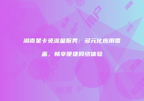 湖南星卡免流量服务:多元化应用覆盖,畅享便捷网络体验