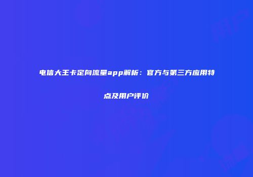 电信大王卡定向流量app解析：官方与第三方应用特点及用户评价