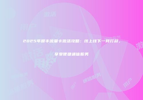 2025年顺丰流量卡激活攻略：线上线下一网打尽，享受便捷通信服务
