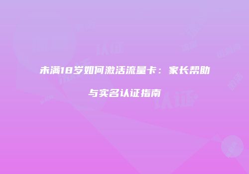 未满18岁如何激活流量卡：家长帮助与实名认证指南