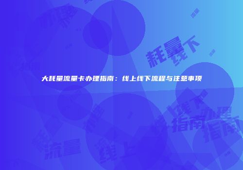 大耗量流量卡办理指南:线上线下流程与注意事项