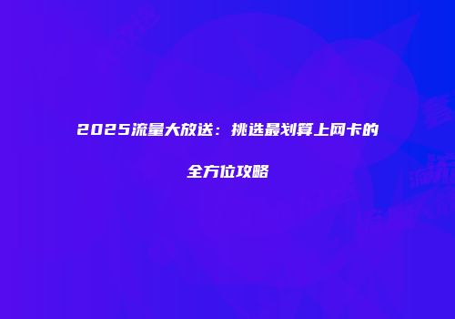 2025流量大放送:挑选最划算上网卡的全方位攻略