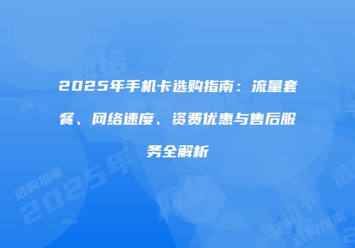 2025年手机卡选购指南：流量套餐、网络速度、资费优惠与售后服务全解析