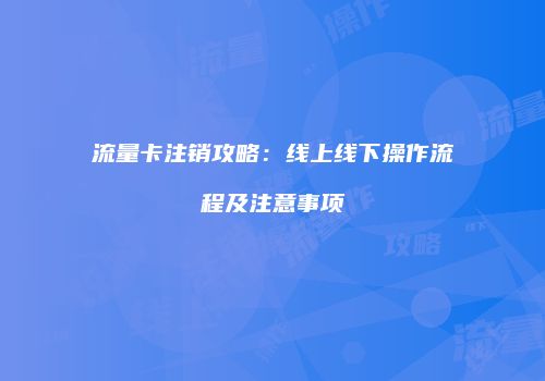 流量卡注销攻略：线上线下操作流程及注意事项