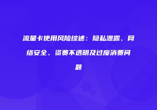 流量卡使用风险综述:隐私泄露、网络安全、资费不透明及过度消费问题