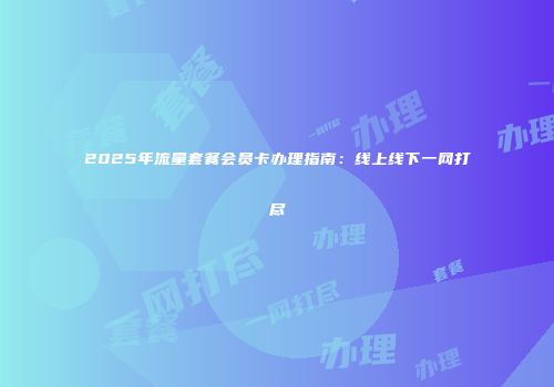 2025年流量套餐会员卡办理指南：线上线下一网打尽