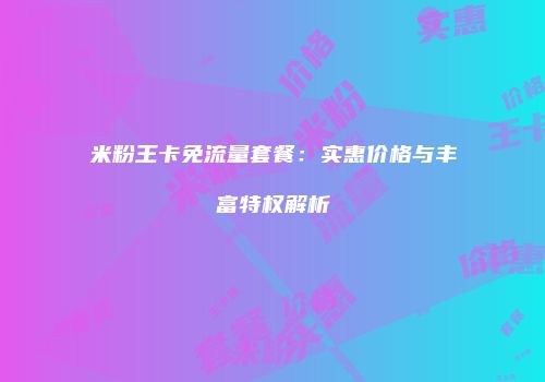 米粉王卡免流量套餐:实惠价格与丰富特权解析