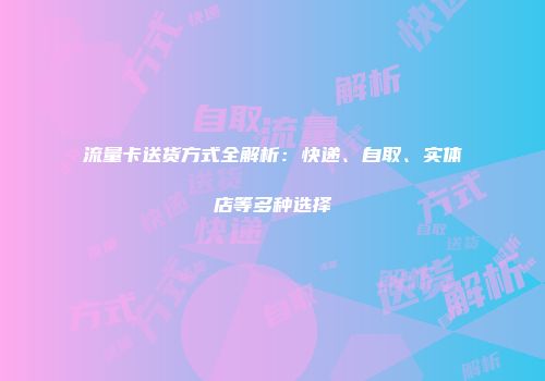 流量卡送货方式全解析：快递、自取、实体店等多种选择