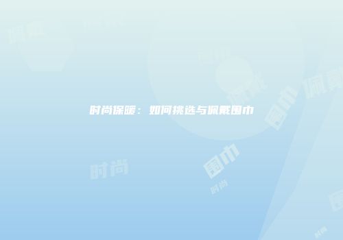时尚保暖：如何挑选与佩戴围巾