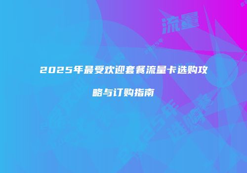 2025年最受欢迎套餐流量卡选购攻略与订购指南