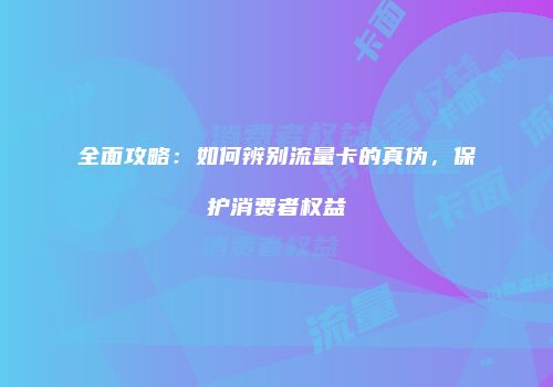 全面攻略:如何辨别流量卡的真伪,保护消费者权益