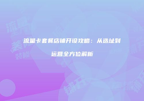 流量卡套餐店铺开设攻略:从选址到运营全方位解析