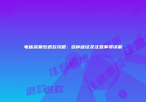 电信流量包退款攻略:多种途径及注意事项详解