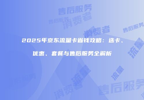 2025年京东流量卡省钱攻略:选卡、优惠、套餐与售后服务全解析