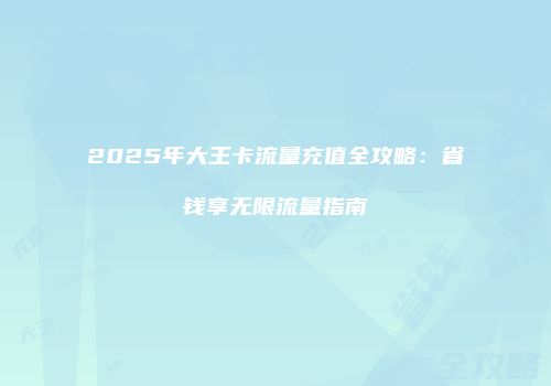 2025年大王卡流量充值全攻略:省钱享无限流量指南