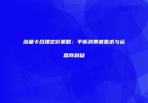 流量卡合理定价策略:平衡消费者需求与运营商利益