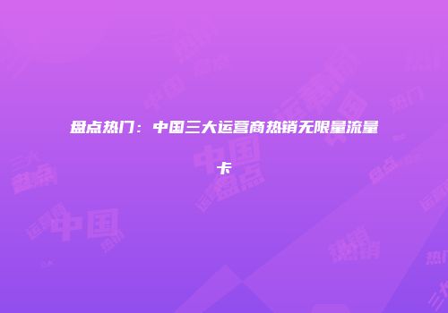盘点热门:中国三大运营商热销无限量流量卡