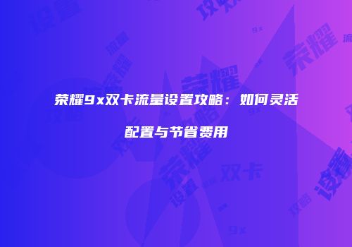 荣耀9x双卡流量设置攻略:如何灵活配置与节省费用