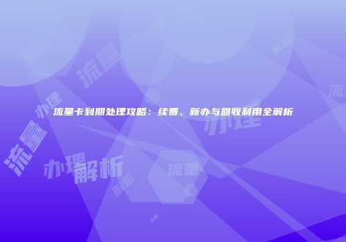 流量卡到期处理攻略：续费、新办与回收利用全解析