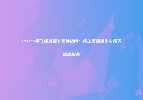 2025年飞猫流量卡更换指南：线上便捷操作与线下优质服务