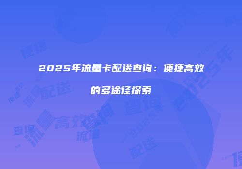 2025年流量卡配送查询:便捷高效的多途径探索