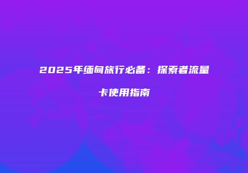 2025年缅甸旅行必备:探索者流量卡使用指南