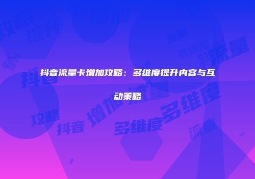 抖音流量卡增加攻略:多维度提升内容与互动策略