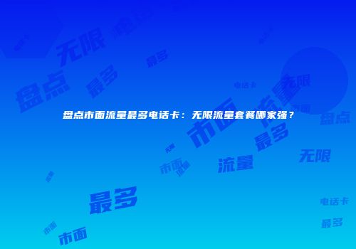 盘点市面流量最多电话卡：无限流量套餐哪家强？