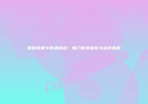 昆明流量卡市场盘点:热门套餐推荐与选择指南