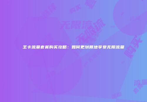 王卡流量套餐购买攻略:如何更划算地享受无限流量