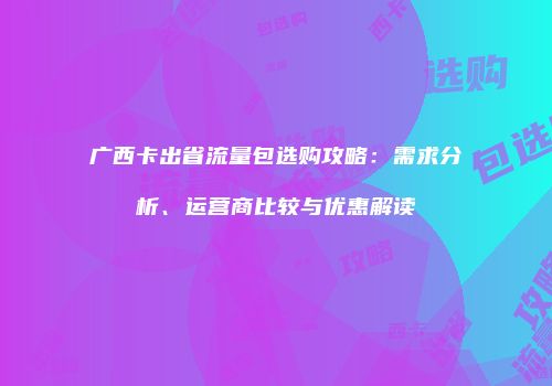 广西卡出省流量包选购攻略:需求分析、运营商比较与优惠解读